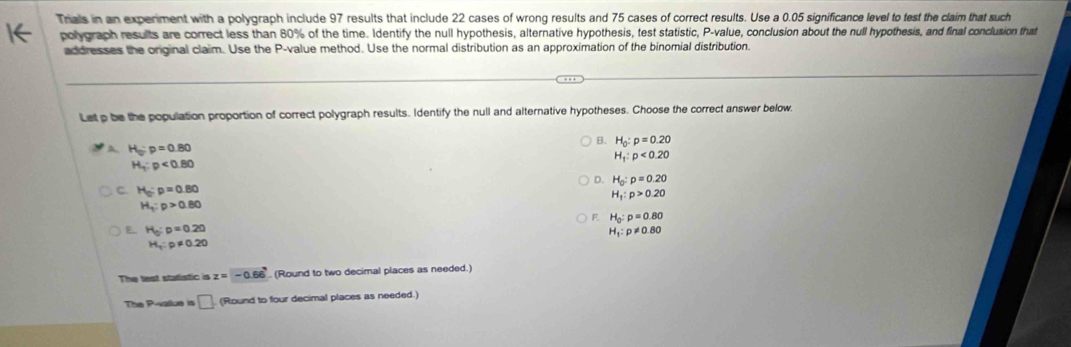 Trials in an experiment with a polygraph include 97 results that include 22 cases of wrong results and 75 cases of correct results. Use a 0.05 significance level to test the claim that such
polygraph results are correct less than 80% of the time. Identify the null hypothesis, alternative hypothesis, test statistic, P -value, conclusion about the null hypothesis, and final conclusion that
addresses the original claim. Use the P -value method. Use the normal distribution as an approximation of the binomial distribution.
Let p be the population proportion of correct polygraph results. Identify the null and alternative hypotheses. Choose the correct answer below.
B. H_0:p=0.20
A H_o:p=0.80
H_1:p<0.20
H_1:p<0.80
D. H_0:p=0.20
C. H_0:p=0.80
H_1:p>0.20
H_1:p>0.80
F. H_0:p=0.80
E H_0:p=0.20
H_1:p!= 0.80
H_1:p!= 0.20
The lest stafistic is z=-0.66 (Round to two decimal places as needed.)
The P -vallue is □ (Round to four decimal places as needed.)