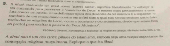 usão teológica com o cristianismo. 
5. A jihad, traduzida em geral como "guerra santa", significa litenslmente "o esforco" a 
ser cumprido para percorrer o "caminho de Deus" e remete mais precisamente a uma 
uta contra os infiéis. Uma definição típica dos doutores da lei islâmica é a sequinte "o 
combate de um muçulmano contra um infiel com o qual não tenha nenhum pacto (são 
excluídas as religiões de Livro, como o judaismo e o cristianismo, desde que seiam fléis 
ao pacto] para exaltar a palavra do Deus Altíssimo". 
FILORAMO, Glóvanni. Monotelsmos e duslismos: as religiões de selvação. São Paulo: Hedre, 2005 o. 160 
A jihad não é um dos cinco pilares do islamismo, embora seja uma noção importante da 
concepção religiosa muçulmana. Explique o que é a jihad.