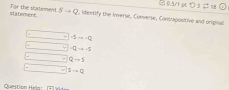 □ 0.5/1 pt つ3 % 18
For the statement
statement. Sto Q , identify the Inverse, Converse, Contrapositive and original
-5to -Q.
-Qto -5
Qto S
Sto Q
Question Help: Vider