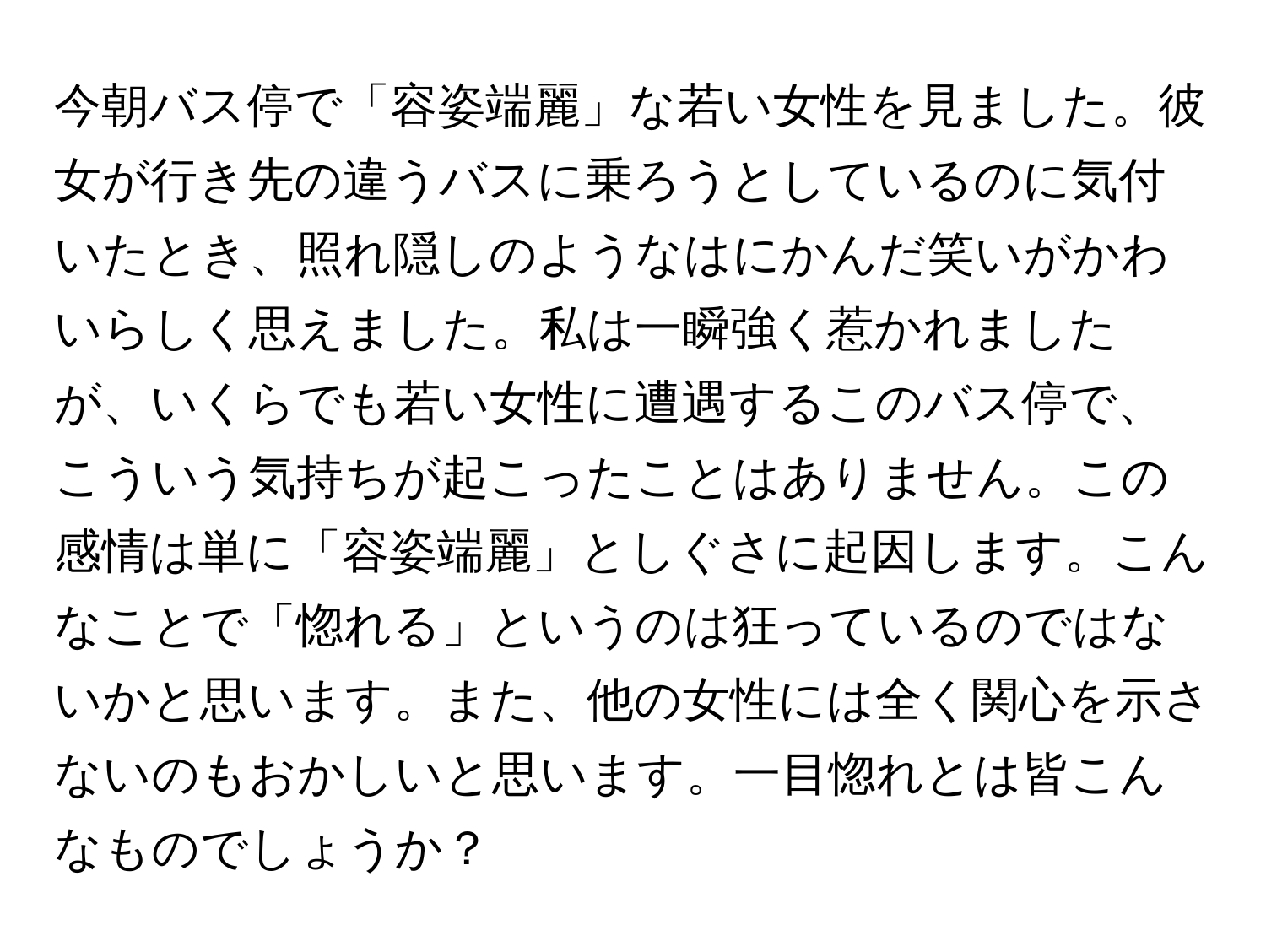 今朝バス停で「容姿端麗」な若い女性を見ました。彼女が行き先の違うバスに乗ろうとしているのに気付いたとき、照れ隠しのようなはにかんだ笑いがかわいらしく思えました。私は一瞬強く惹かれましたが、いくらでも若い女性に遭遇するこのバス停で、こういう気持ちが起こったことはありません。この感情は単に「容姿端麗」としぐさに起因します。こんなことで「惚れる」というのは狂っているのではないかと思います。また、他の女性には全く関心を示さないのもおかしいと思います。一目惚れとは皆こんなものでしょうか？