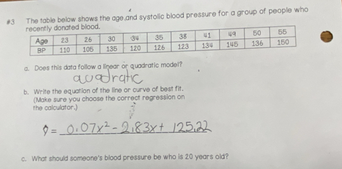 #3 The table below shows the age and systolic blood pressure for a group of people who 
a. Does this data follow a linear or quadratic model? 
b. Write the equation of the line or curve of best fit. 
(Make sure you choose the correct regression on 
the calculator.) 
=_ 
c. What should someone's blood pressure be who is 20 years old?