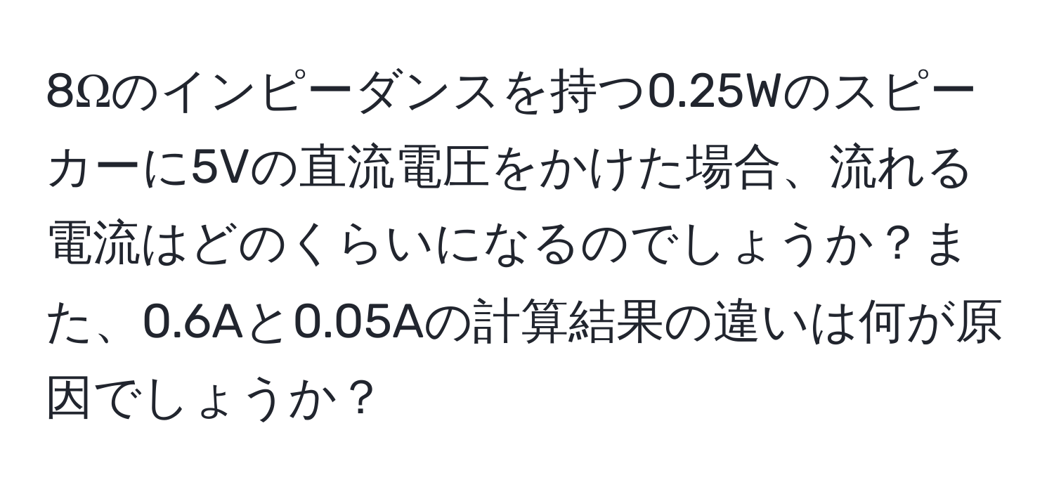 8Ωのインピーダンスを持つ0.25Wのスピーカーに5Vの直流電圧をかけた場合、流れる電流はどのくらいになるのでしょうか？また、0.6Aと0.05Aの計算結果の違いは何が原因でしょうか？