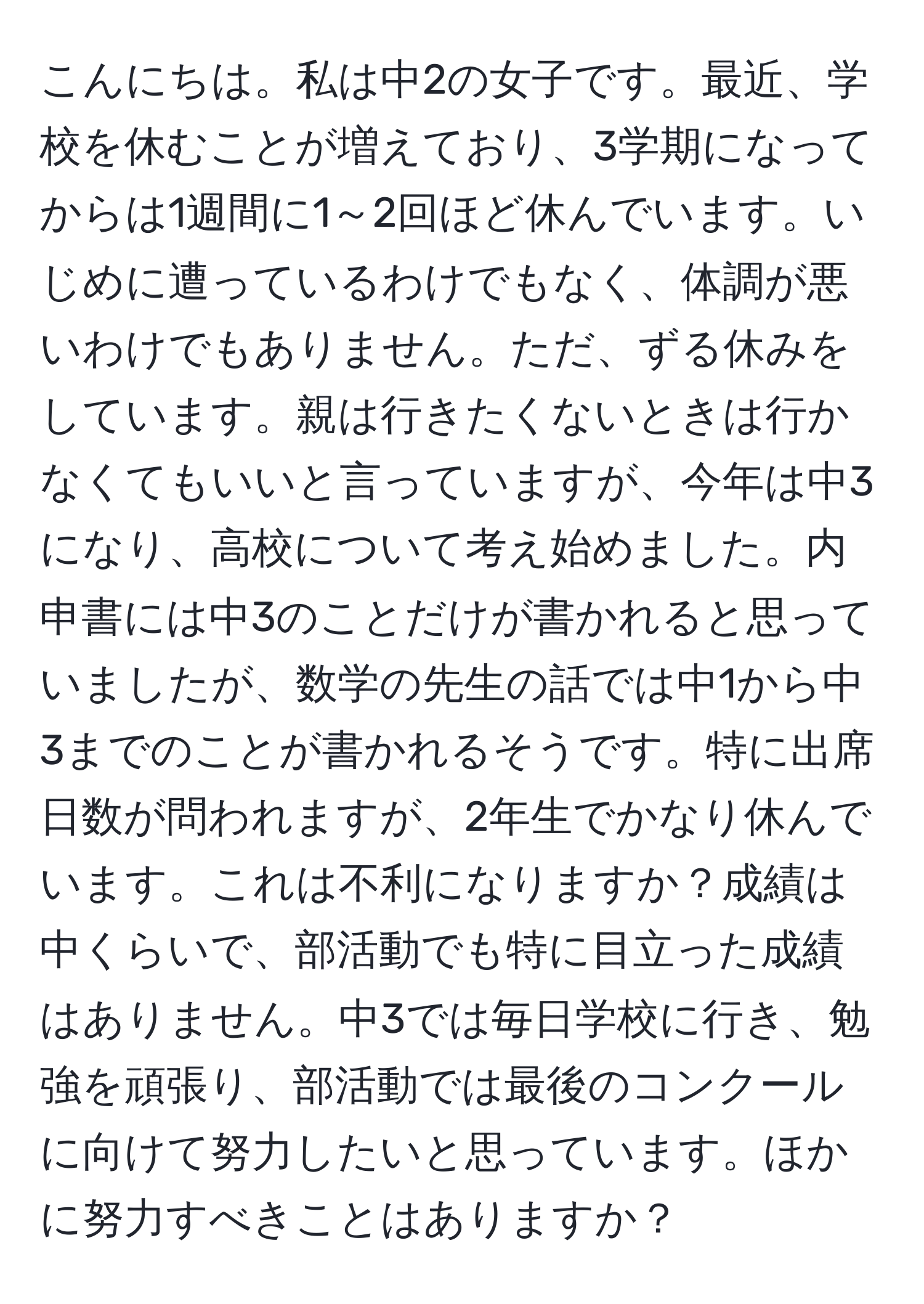 こんにちは。私は中2の女子です。最近、学校を休むことが増えており、3学期になってからは1週間に1～2回ほど休んでいます。いじめに遭っているわけでもなく、体調が悪いわけでもありません。ただ、ずる休みをしています。親は行きたくないときは行かなくてもいいと言っていますが、今年は中3になり、高校について考え始めました。内申書には中3のことだけが書かれると思っていましたが、数学の先生の話では中1から中3までのことが書かれるそうです。特に出席日数が問われますが、2年生でかなり休んでいます。これは不利になりますか？成績は中くらいで、部活動でも特に目立った成績はありません。中3では毎日学校に行き、勉強を頑張り、部活動では最後のコンクールに向けて努力したいと思っています。ほかに努力すべきことはありますか？