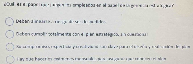 ¿Cuál es el papel que juegan los empleados en el papel de la gerencia estratégica?
Deben alinearse a riesgo de ser despedidos
Deben cumplir totalmente con el plan estratégico, sin cuestionar
Su compromiso, experticia y creatividad son clave para el diseño y realización del plan
Hay que hacerles exámenes mensuales para asegurar que conocen el plan