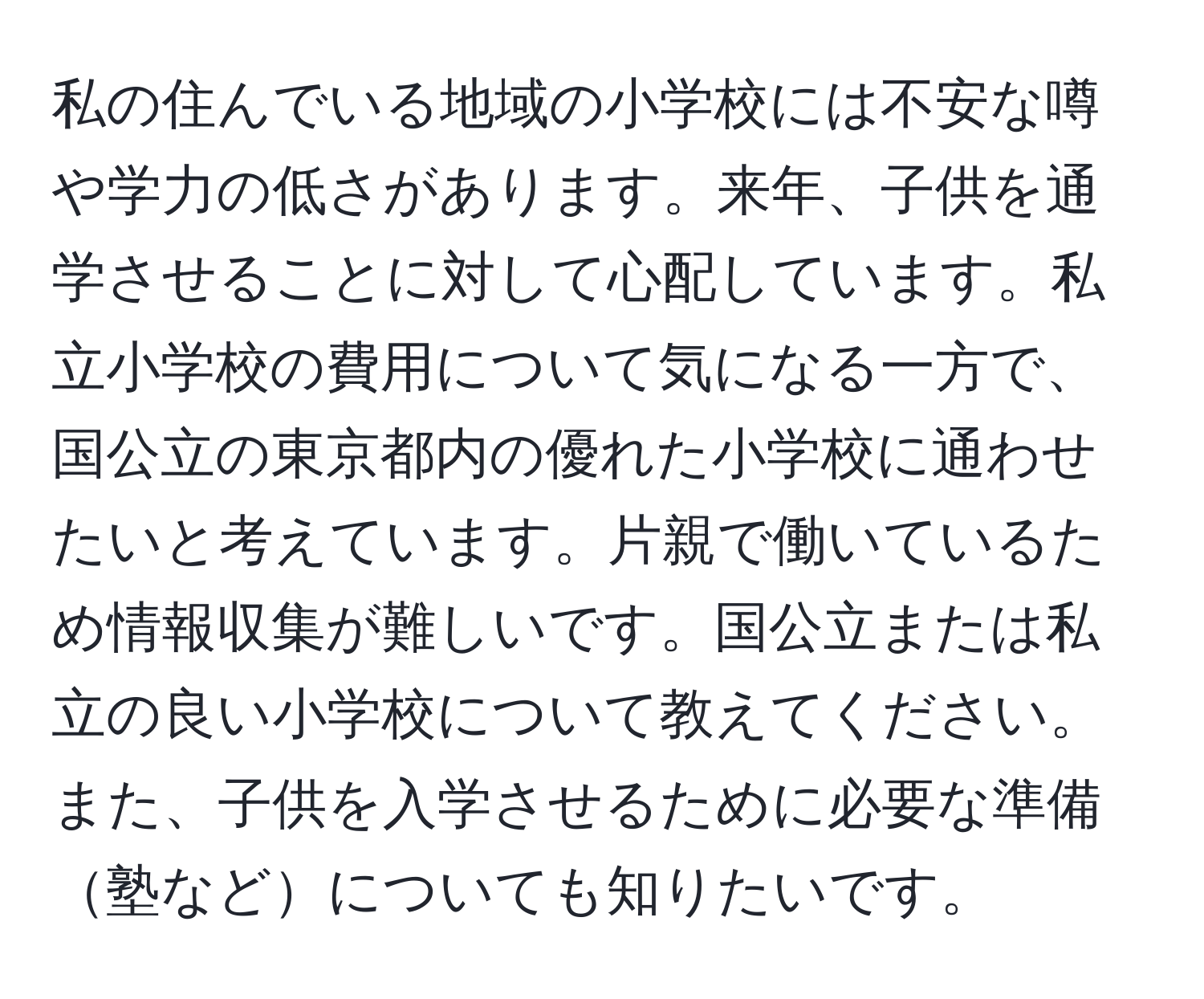 私の住んでいる地域の小学校には不安な噂や学力の低さがあります。来年、子供を通学させることに対して心配しています。私立小学校の費用について気になる一方で、国公立の東京都内の優れた小学校に通わせたいと考えています。片親で働いているため情報収集が難しいです。国公立または私立の良い小学校について教えてください。また、子供を入学させるために必要な準備塾などについても知りたいです。