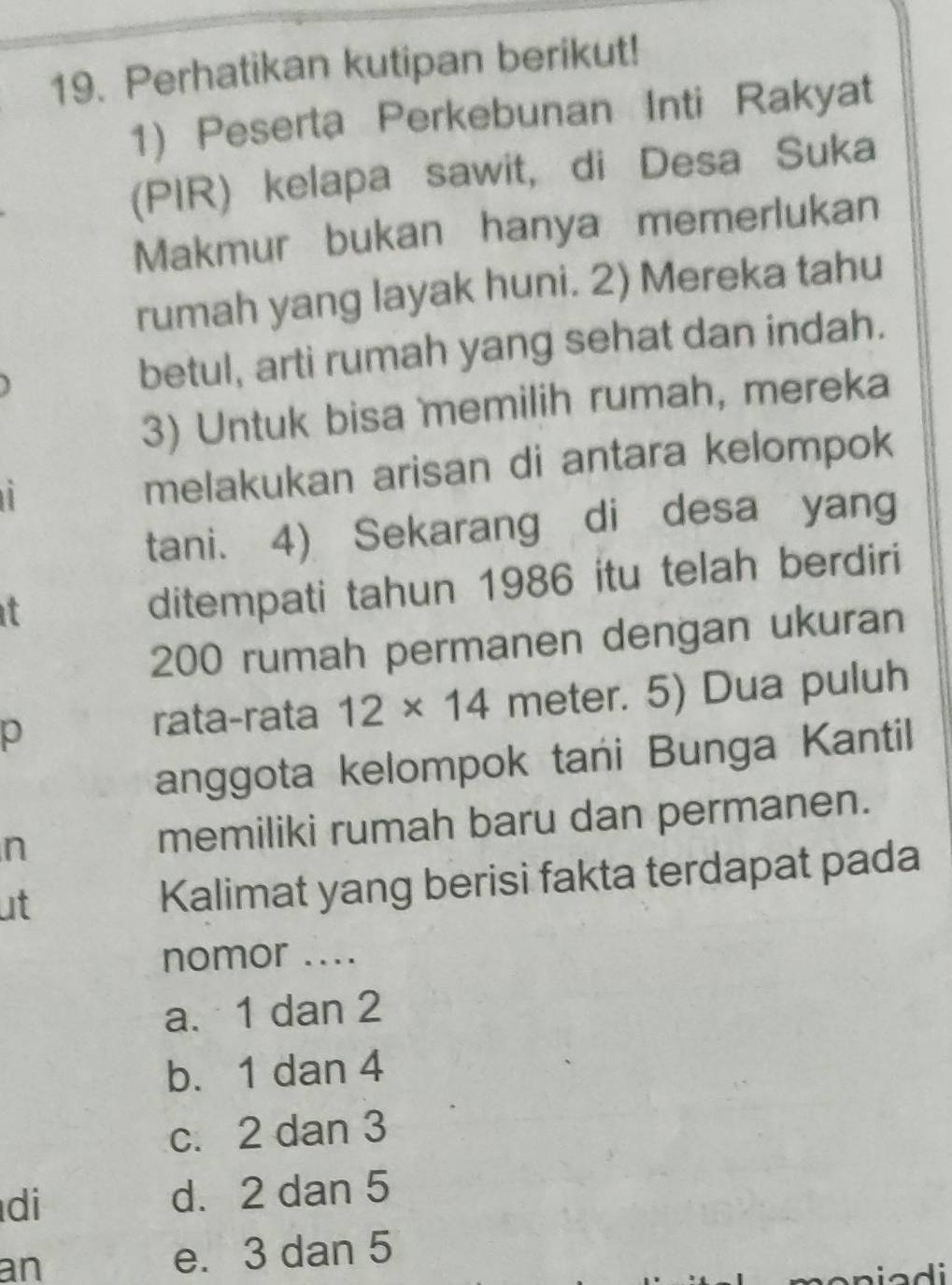 Perhatikan kutipan berikut!
1) Peserta Perkebunan Inti Rakyat
(PIR) kelapa sawit, di Desa Suka
Makmur bukan hanya memerlukan
rumah yang layak huni. 2) Mereka tahu
betul, arti rumah yang sehat dan indah.
3) Untuk bisa memilih rumah, mereka
melakukan arisan di antara kelompok
tani. 4) Sekarang di desa yang
it
ditempati tahun 1986 itu telah berdiri
200 rumah permanen dengan ukuran
p meter. 5) Dua puluh
rata-rata 12* 14
anggota kelompok tani Bunga Kantil
n
memiliki rumah baru dan permanen.
ut
Kalimat yang berisi fakta terdapat pada
nomor ....
a. 1 dan 2
b. 1 dan 4
c. 2 dan 3
di d. 2 dan 5
an e. 3 dan 5