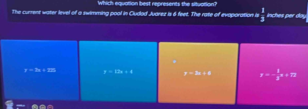 Which equation best represents the situation?
The current water level of a swimming pool in Ciudad Juarez is 6 feet. The rate of evaporation is  1/3  inches per day
y=2x+225
y=12x+4
y=3x+6
y=- 1/3 x+72