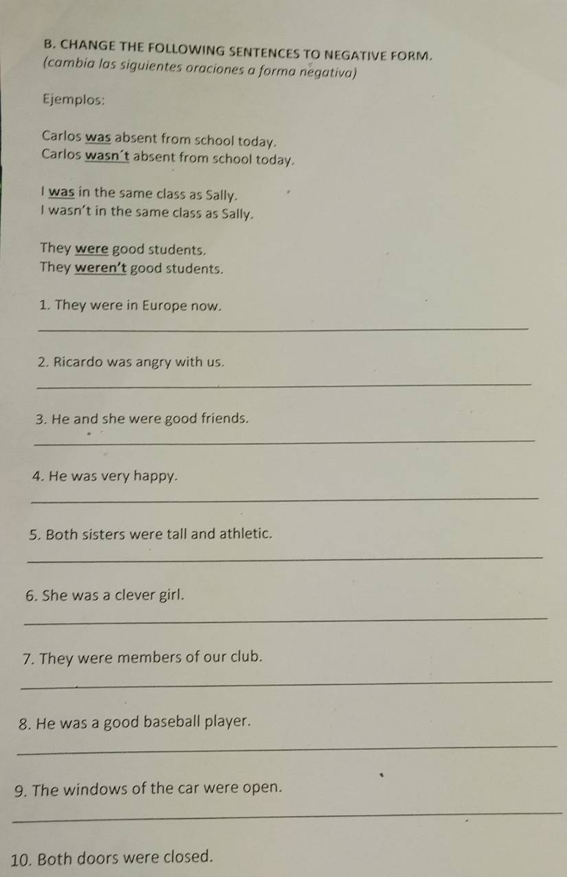 CHANGE THE FOLLOWING SENTENCES TO NEGATIVE FORM. 
(cambia las siguientes oraciones a forma negativa) 
Ejemplos: 
Carlos was absent from school today. 
Carlos wasn’t absent from school today. 
I was in the same class as Sally. 
I wasn’t in the same class as Sally. 
They were good students. 
They weren’t good students. 
1. They were in Europe now. 
_ 
2. Ricardo was angry with us. 
_ 
3. He and she were good friends. 
_ 
4. He was very happy. 
_ 
5. Both sisters were tall and athletic. 
_ 
6. She was a clever girl. 
_ 
7. They were members of our club. 
_ 
8. He was a good baseball player. 
_ 
9. The windows of the car were open. 
_ 
10. Both doors were closed.