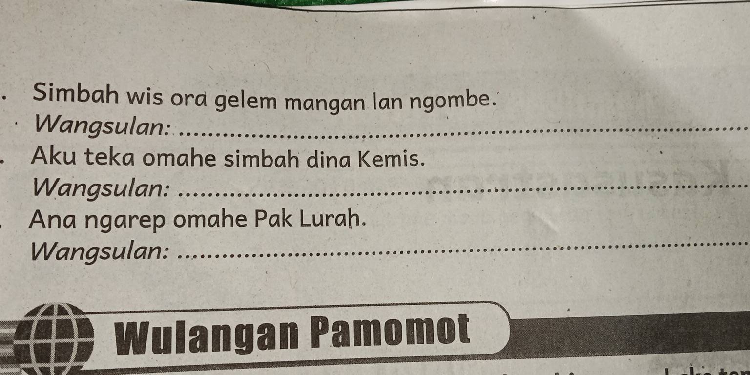 Simbah wis ora gelem mangan lan ngombe. 
Wangsulan:_ 
Aku teka omahe simbah dina Kemis. 
Wangsulan:_ 
Ana ngarep omahe Pak Lurah. 
Wangsulan: 
_ 
Wulangan Pamomot