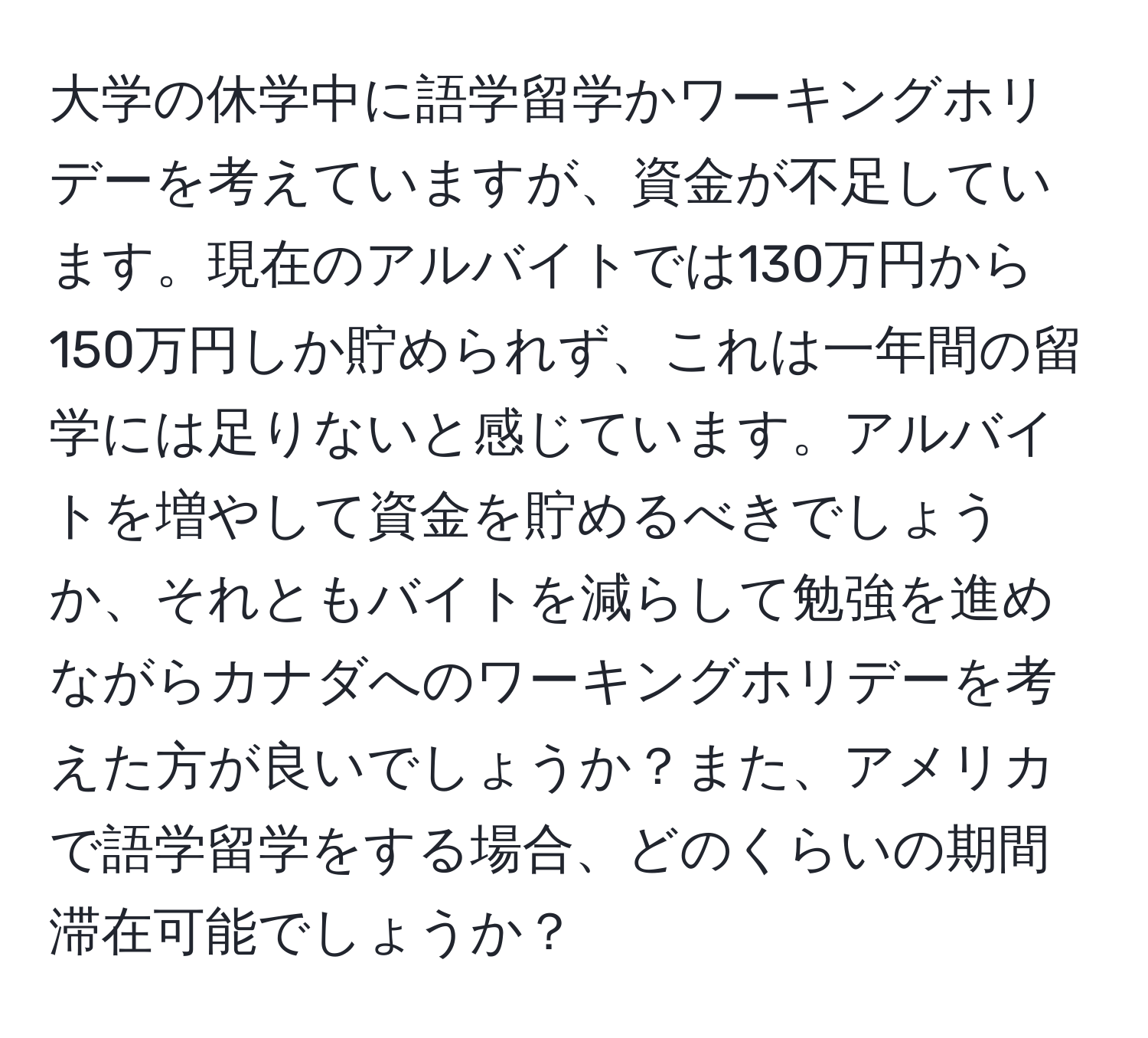 大学の休学中に語学留学かワーキングホリデーを考えていますが、資金が不足しています。現在のアルバイトでは130万円から150万円しか貯められず、これは一年間の留学には足りないと感じています。アルバイトを増やして資金を貯めるべきでしょうか、それともバイトを減らして勉強を進めながらカナダへのワーキングホリデーを考えた方が良いでしょうか？また、アメリカで語学留学をする場合、どのくらいの期間滞在可能でしょうか？