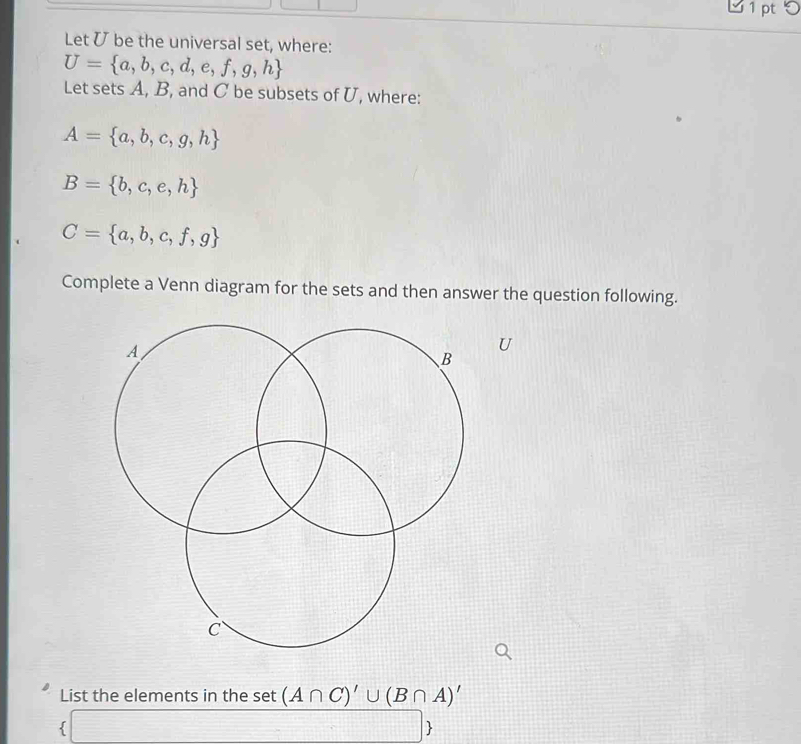 Let ʊ be the universal set, where:
U= a,b,c,d,e,f,g,h
Let sets A, B, and C be subsets of U, where:
A= a,b,c,g,h
B= b,c,e,h
C= a,b,c,f,g
Complete a Venn diagram for the sets and then answer the question following. 
U 
List the elements in the set (A∩ C)'∪ (B∩ A)'
I