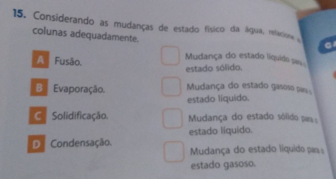 Considerando as mudanças de estado físico da água, relacione 
colunas adequadamente.
A Fusão.
Mudança do estado líquido par
estado sólido.
B Evaporação.
Mudança do estado gasoso parao
estado líquido.
C. Solidificação, Mudança do estado sólido para 
estado líquido.
D Condensação.
Mudança do estado líquido para a
estado gasoso.