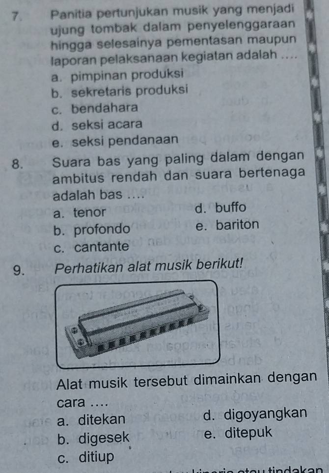 Panitia pertunjukan musik yang menjadi
ujung tombak dalam penyelenggaraan
hingga selesainya pementasan maupun
laporan pelaksanaan kegiatan adalah ....
a. pimpinan produksi
b. sekretaris produksi
c. bendahara
d. seksi acara
e. seksi pendanaan
8. Suara bas yang paling dalam dengan
ambitus rendah dan suara bertenaga
adalah bas ....
a. tenor d. buffo
b. profondo e.bariton
c. cantante
9. Perhatikan alat musik berikut!
Alat musik tersebut dimainkan dengan
cara ....
a. ditekan d. digoyangkan
b. digesek e. ditepuk
c. ditiup