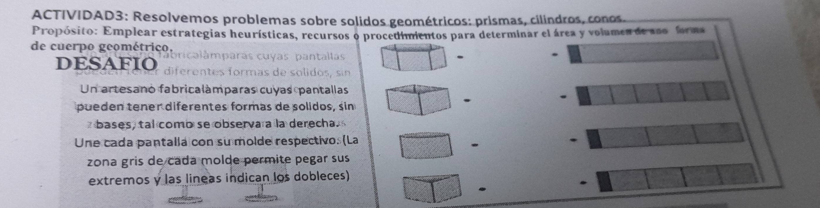 ACTIVIDAD3: Resolvemos problemas sobre solidos geométricos: prismas, cilindros, conos. 
Propósito: Emplear estrategias heurísticas, recursos o procedimientos para determinar el área y volumes de aso forma 
de cuerpo geométrico. 
. 
DESAFIO diférentes formas de solidos Sin 
Un artesano fabricalàmparas cuyas pantallas 
pueden tener diferentes formas de solidos, sin 
. 
bases, tal comb se observa a la derecha. 
Une cada pantalla con su molde respectivo. (La . 
- 
zona gris de cada molde permite pegar sus 
extremos y las líneas indican los dobleces) 
.