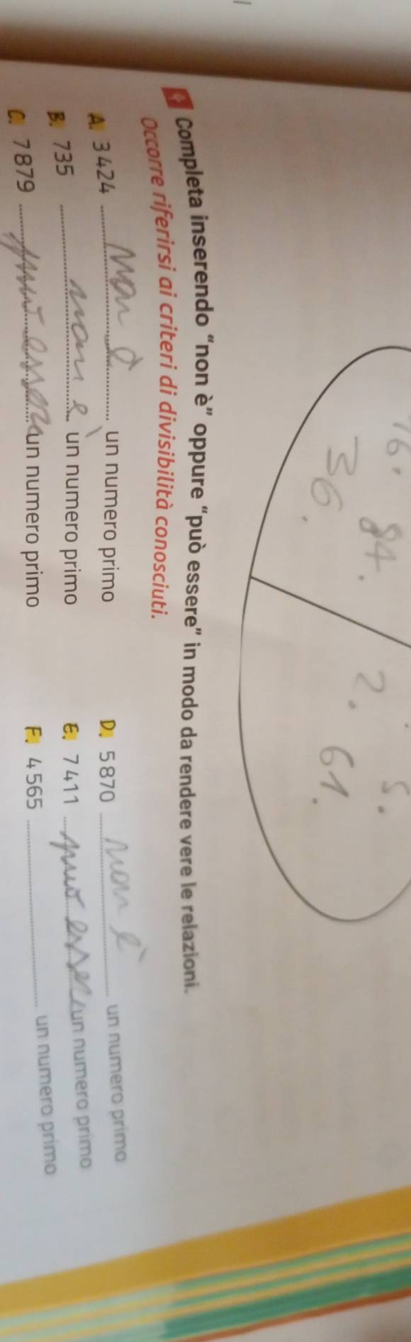 La Completa inserendo “non è” oppure “può essere” in modo da rendere vere le relazioni. 
Occorre riferirsi ai criteri di divisibilità conosciuti. 
A. 3424
_un numero primo D. 5 870 _ 
un numero prímo 
B. 735
_un numero primo E 7 411 _un numero primo 
un numero primo 
C. 7879 _ 
un numero primo F 4 565 _