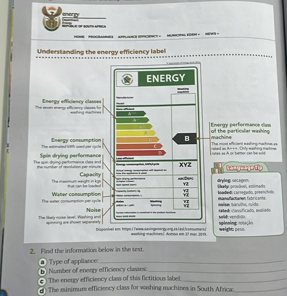 energy
Department
Energy
REPUBLIC OF SOUTH AFRICA
HOME PROGRAMMES APPLIANCE EFFICIENCY V MUNICIPAL EDSM V NEWS √
Understanding the energy efficiency label
nergy performance class
f the particular washing
achine
he most efficient washing machines are
:ated as A+++ Only washing machines
ates as A or better can be sold
a Language Tip
AlB
drying: secagem.
likely: provável, estimado.
loaded: carregado, preenchido.
manufacturer: fabricante.
noise: barulho, ruído.
rated: classificado, avaliado.
sold: vendido.
spinning: rotação.
weight: peso.
washing-machines/ Acesso em 27 mar. 2019.
2. Find the information below in the text.
a) Type of appliance:_
b Number of energy efficiency classes:_
c) The energy efficiency class of this fictitious label:_
d The minimum efficiency class for washing machines in South Africa:_