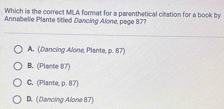 Which is the correct MLA format for a parenthetical citation for a book by
Annabelle Plante titled Dancing Alone, page 87?
A. (Dancing Alone, Plante, p. 87)
B. (Plante 87)
C. (Plante, p. 87)
D. (Dancing Alone 87)