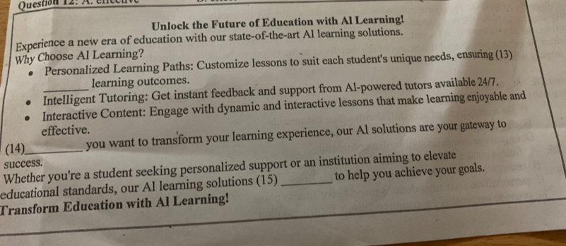 ene 
Unlock the Future of Education with Al Learning! 
Experience a new era of education with our state-of-the-art Al learning solutions. 
Why Choose Al Learning? 
Personalized Learning Paths: Customize lessons to suit each student's unique needs, ensuring (13) 
learning outcomes. 
_Intelligent Tutoring: Get instant feedback and support from Al-powered tutors available 24/7. 
Interactive Content: Engage with dynamic and interactive lessons that make learning enjoyable and 
effective. 
(14)_ you want to transform your learning experience, our Al solutions are your gateway to 
success. 
Whether you're a student seeking personalized support or an institution aiming to elevate 
educational standards, our Al learning solutions (15) _to help you achieve your goals. 
Transform Education with Al Learning!