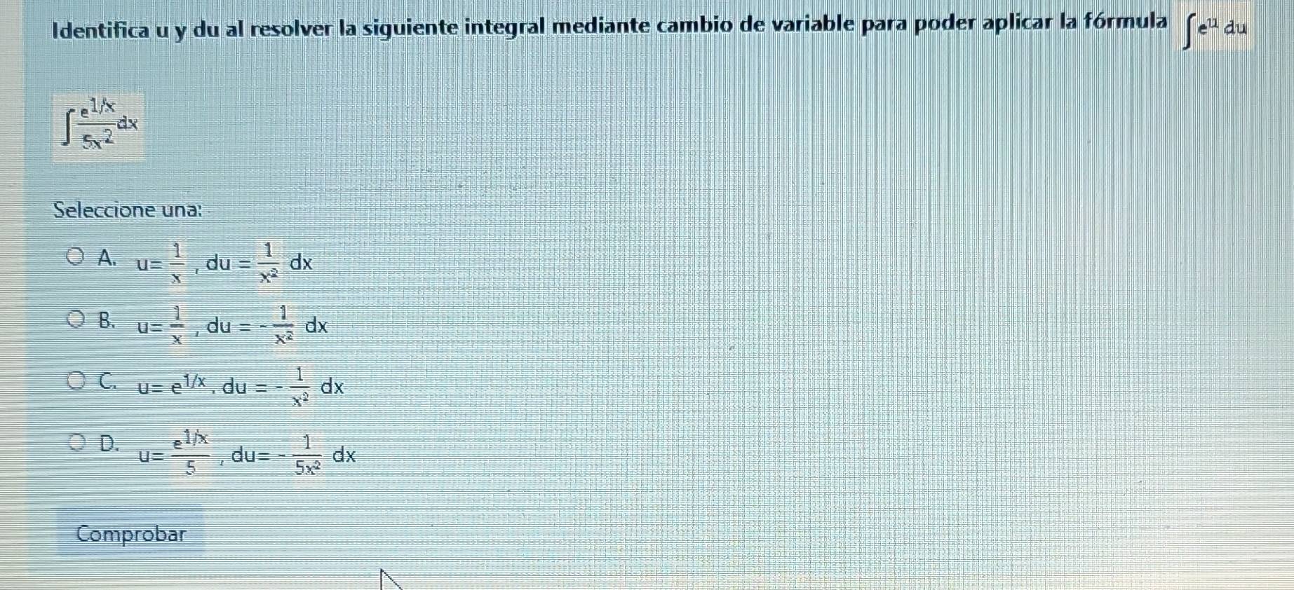 Identifica u y du al resolver la siguiente integral mediante cambio de variable para poder aplicar la fórmula ∈t e^(11) du
∈t  (e^(1/x))/5x^2 dx
Seleccione una:
A. u= 1/x , du= 1/x^2 dx
B. u= 1/x , du=- 1/x^2 dx
C. u=e^(1/x), du=- 1/x^2 dx
D. u= (e^(1/x))/5 , du=- 1/5x^2 dx
Comprobar