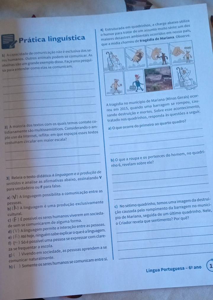 4] Estruturada em quadrinhos, a charge abaixo utiliza
o humor para tratar de um assunto muito sério: um dos
Prática linguística ores desastres ambientais ocorridos em nosso país,
1J A capacidade de comunicação não é exclusiva dos se  de Mariana. Observe.
res humanos. Outros animais podem se comunicar. As
abelhas são um grande exemplo disso. Faça uma pesqui-
_
sa para entender como elas se comunicam.
_
_
__A tragédia no município de Mariana (Minas
reu em 2015, quando uma barragem se rompeu, cau-
2] A maioria dos textos com os quais temos contato co- sando destruição e mortes. Sobre esse acontecimento,
_
_tidianamente são multissemióticos. Considerando o am- tratado nos quadrinhos, responda às questões a seguir.
plo uso da Internet, reflita: em que espaços esses textos a) O que ocorre do primeiro ao quarto quadro?
_
_
costumam circular em maior escala?
_
_b) O que a roupa e os pertences do homem, no quadri-
nho 6, revelam sobre ele?
_
3| Releia o texto didático A linguagem e a produção de_
_
sentidos e analise as afirmativas abaixo, assinalando V
para verdadeiro ou F para falso.
a) ( *) A linguagem possibilita a comunicação entre as_
c) No sétimo quadrinho, temos uma imagem da destrui-
pessoas.
b) ( ) A linguagem é uma produção exclusivamente
c) (  ) É possível os seres humanos viverem em socieda- ção causada pelo rompimento da barragem no munici-
cultural.
de sem se comunicarem de alguma forma. pio de Mariana, seguida de um último quadrinho. Nele,
d) ( ) A linguagem permite a interação entre as pessoas. o Criador revela que sentimento? Por quê?
e) ( ) Até hoje, ninguém sabe explicar o que é a linguagem._
f) ( ) Só é possível uma pessoa se expressar com clare-
za se frequentar a escola.
g) ( ) Vivendo em sociedade, as pessoas aprendem a se_
_
comunicar naturalmente.
h)( ) Somente os seres humanos se comunicam entre si.
Língua Portuguesa -6^(_ circ) ano 1