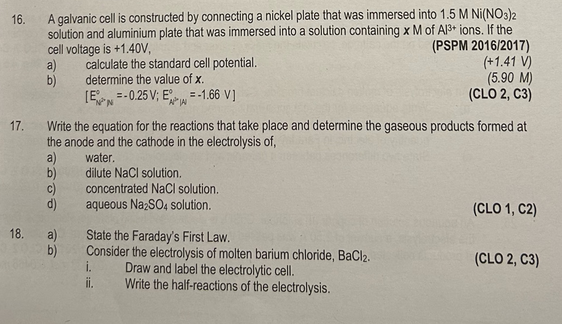 A galvanic cell is constructed by connecting a nickel plate that was immersed into 1.5MNi(NO_3) 2 
solution and aluminium plate that was immersed into a solution containing x M of Al^(3+) ions. If the 
cell voltage is +1.40V, (PSPM 2016/2017) 
a) calculate the standard cell potential. (+1.41V)
b) determine the value of x. (5.90 M)
[E_Ni^(2+)/Ni^circ =-0.25V; E_Al^(3+)/Al^circ =-1.66V] (CLO 2, C3)
17. Write the equation for the reactions that take place and determine the gaseous products formed at 
the anode and the cathode in the electrolysis of, 
a) water. 
b) dilute NaCl solution. 
c) concentrated NaCl solution. 
d) aqueous Na_2SO_4 solution. (CLO 1, C2) 
18. a) State the Faraday's First Law. 
b) Consider the electrolysis of molten barium chloride, BaCl_2 (CLO 2, C3)
i. Draw and label the electrolytic cell. 
ii. Write the half-reactions of the electrolysis.