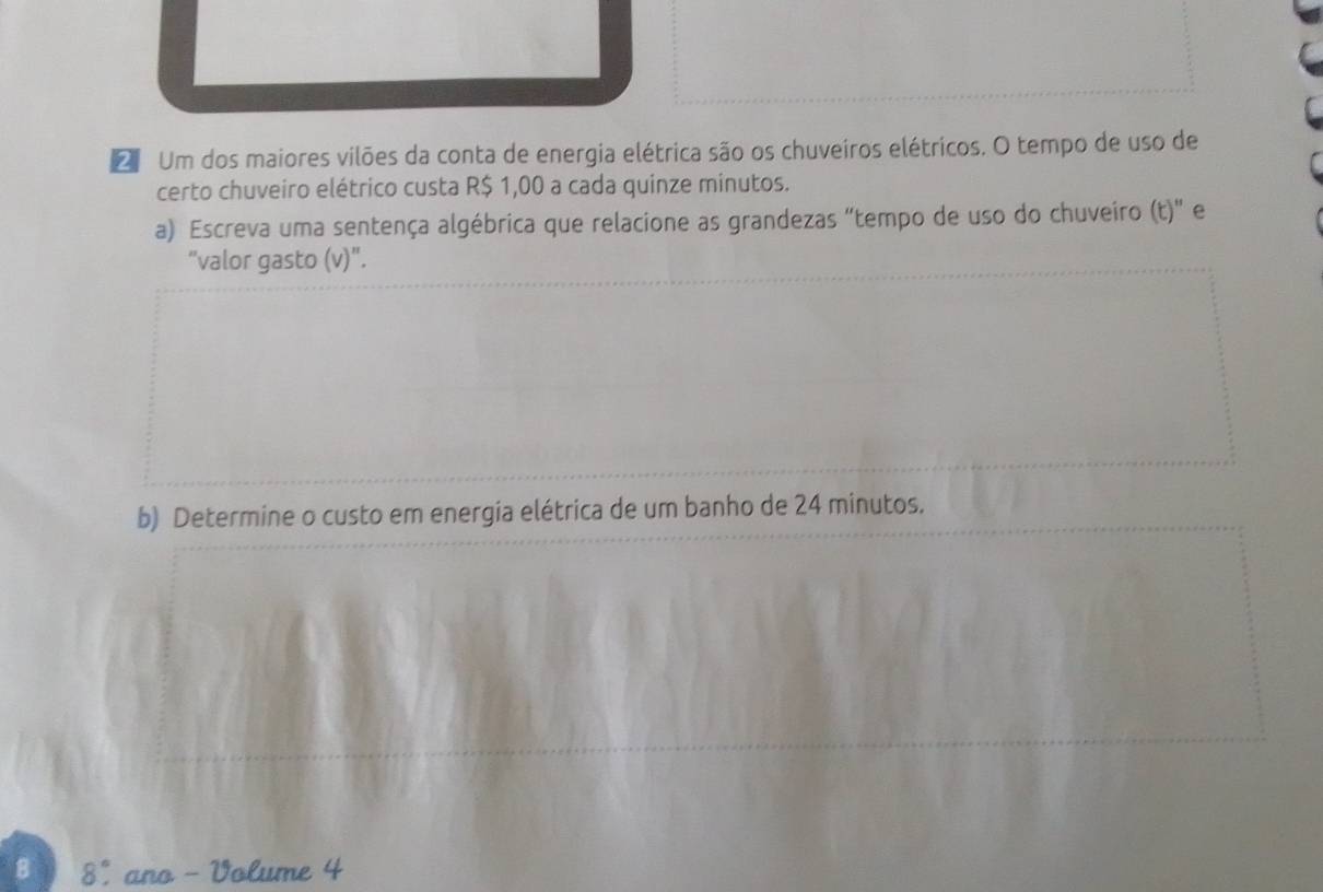 Um dos maiores vilões da conta de energia elétrica são os chuveiros elétricos. O tempo de uso de 
certo chuveiro elétrico custa R$ 1,00 a cada quinze minutos. 
a) Escreva uma sentença algébrica que relacione as grandezas "tempo de uso do chuveiro (t)" e 
“valor gasto (v)". 
b) Determine o custo em energia elétrica de um banho de 24 minutos. 
8 8° ano - Volume 4