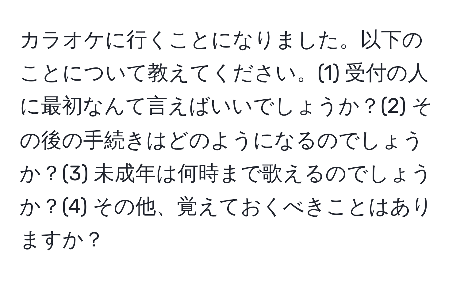 カラオケに行くことになりました。以下のことについて教えてください。(1) 受付の人に最初なんて言えばいいでしょうか？(2) その後の手続きはどのようになるのでしょうか？(3) 未成年は何時まで歌えるのでしょうか？(4) その他、覚えておくべきことはありますか？