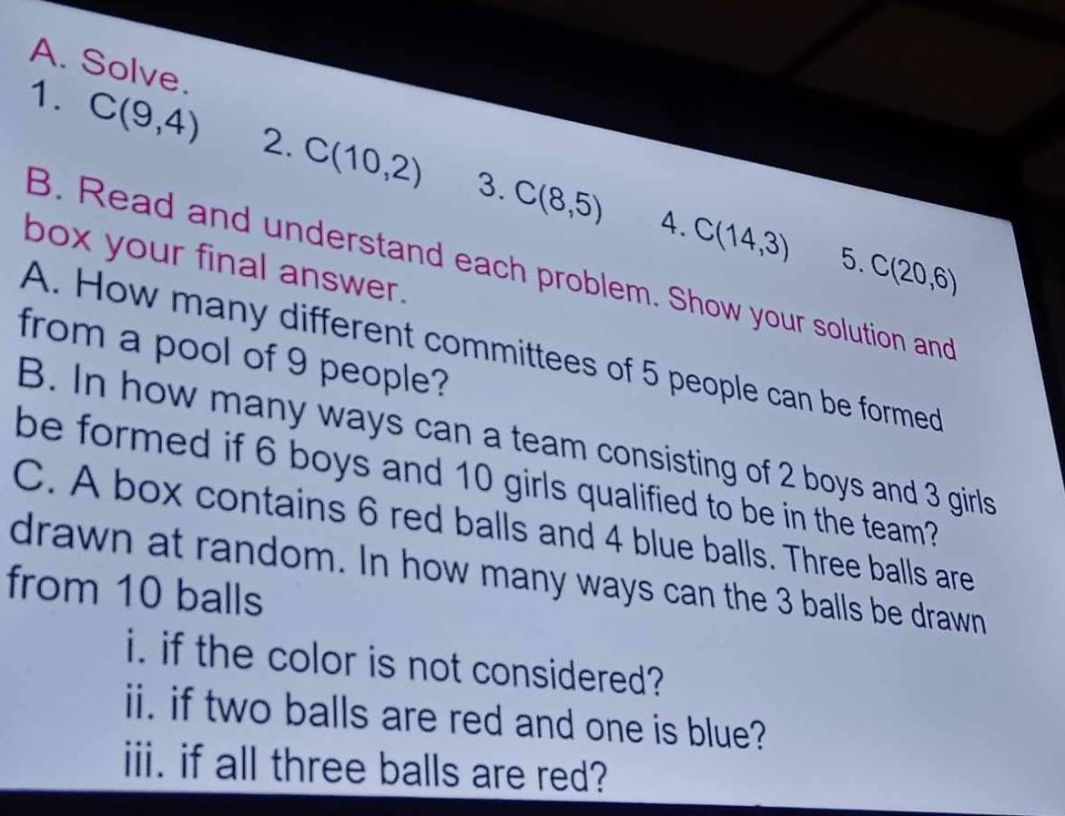 Solve. 
1. C(9,4) 2. C(10,2) 3. C(8,5)
4. C(14,3) 5. C(20,6)
box your final answer. 
B. Read and understand each problem. Show your solution and 
A. How many different committees of 5 people can be formed 
from a pool of 9 people? 
B. In how many ways can a team consisting of 2 boys and 3 girls 
be formed if 6 boys and 10 girls qualified to be in the team? 
C. A box contains 6 red balls and 4 blue balls. Three balls are 
drawn at random. In how many ways can the 3 balls be drawn 
from 10 balls 
i. if the color is not considered? 
ii. if two balls are red and one is blue? 
iii. if all three balls are red?