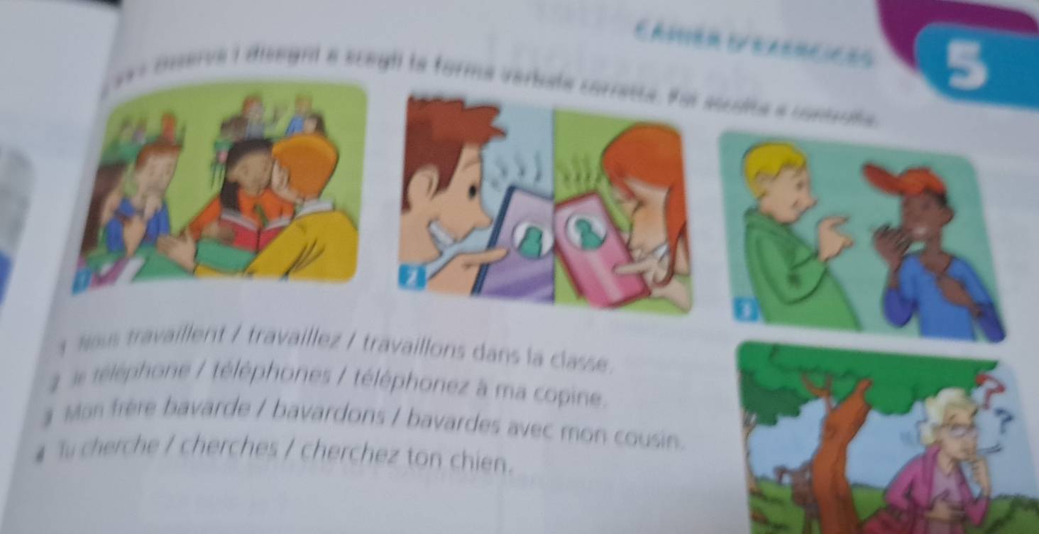 Camnem iearncices 5
y== Dierva 1 disegrt a scegll la forma verbate corretta. Eoi sucdita a conuée
a Nous travaillent / travaillez / travaillons dans la classe.
téléphone / téléphones / téléphonez à ma copine.
# Mon frère bavarde / bavardons / bavardes avec mon cousin.
# cherche / cherches / cherchez ton chien.