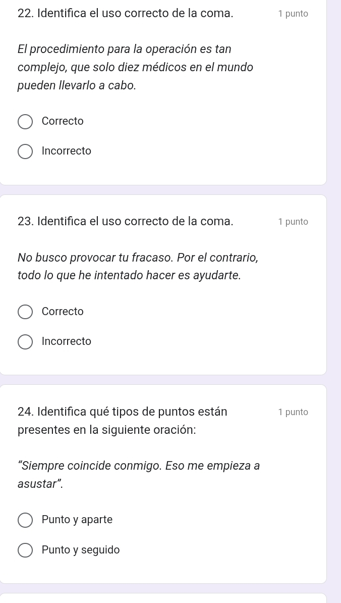 Identifica el uso correcto de la coma. 1 punto
El procedimiento para la operación es tan
complejo, que solo diez médicos en el mundo
pueden Ilevarlo a cabo.
Correcto
Incorrecto
23. Identifica el uso correcto de la coma. 1 punto
No busco provocar tu fracaso. Por el contrario,
todo lo que he intentado hacer es ayudarte.
Correcto
Incorrecto
24. Identifica qué tipos de puntos están 1 punto
presentes en la siguiente oración:
“Siempre coincide conmigo. Eso me empieza a
asustar”.
Punto y aparte
Punto y seguido