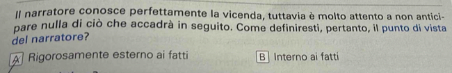 Il narratore conosce perfettamente la vicenda, tuttavia è molto attento a non antici-
pare nulla di ciò che accadrà in seguito. Come definiresti, pertanto, il punto di vista
del narratore?
A Rigorosamente esterno ai fatti B | Interno ai fatti