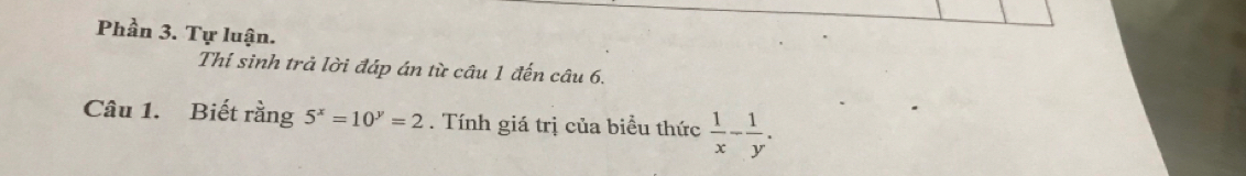 Phần 3. Tự luận.
Thí sinh trả lời đáp án từ câu 1 đến câu 6.
Câu 1. Biết rằng 5^x=10^y=2. Tính giá trị của biểu thức  1/x - 1/y .