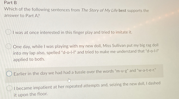 Which of the following sentences from The Story of My Life best supports the
answer to Part A?
I was at once interested in this finger play and tried to imitate it.
One day, while I was playing with my new doll, Miss Sullivan put my big rag doll
into my lap also, spelled ''d-o-l-I" and tried to make me understand that ''d-o-l-l'
applied to both.
Earlier in the day we had had a tussle over the words "m-u-g" and "w-a-t-e-r."
I became impatient at her repeated attempts and, seizing the new doll, I dashed
it upon the floor.