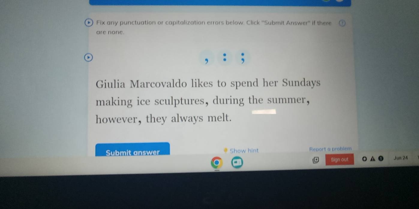 Fix any punctuation or capitalization errors below. Click ''Submit Answer'' if there 
are none. 
Giulia Marcovaldo likes to spend her Sundays 
making ice sculptures, during the summer, 
however, they always melt. 
Submit answer Show hint Rleport a problem 
Sign out Jun 24