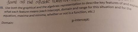 Use both the graphical and the algebraic representation to describe key features of and explai 
what each feature means (each intercept, domain and range for this situation and for the 
equation, maxima and minima, whether or not is a function, etc.) 
Domain; y-intercept: