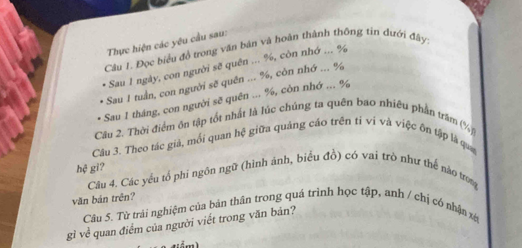 Thực hiện các yêu cầu sau: 
Câu 1. Đọc biểu đồ trong văn bản và hoàn thành thông tin dưới đây: 
Sau 1 ngày, con người sẽ quên ... %, còn nhớ ... %
Sau 1 tuần, con người sẽ quên ... %, còn nhớ ... %
Sau 1 thâng, con người sẽ quên ... %, còn nhớ ... %
Câu 2. Thời điểm ôn tập tốt nhất là lúc chúng ta quên bao nhiêu phần trăm (%) 
Câu 3. Theo tác giả, mối quan hệ giữa quảng cáo trên ti vi và việc ôn tập là quan 
hệ gì? 
Câu 4. Các yếu tổ phi ngôn ngữ (hình ảnh, biểu đồ) có vai trò như thế nào trong 
văn bản trên? 
Câu 5. Từ trải nghiệm của bản thân trong quá trình học tập, anh / chị có nhận xét 
gì về quan điểm của người viết trong văn bản?