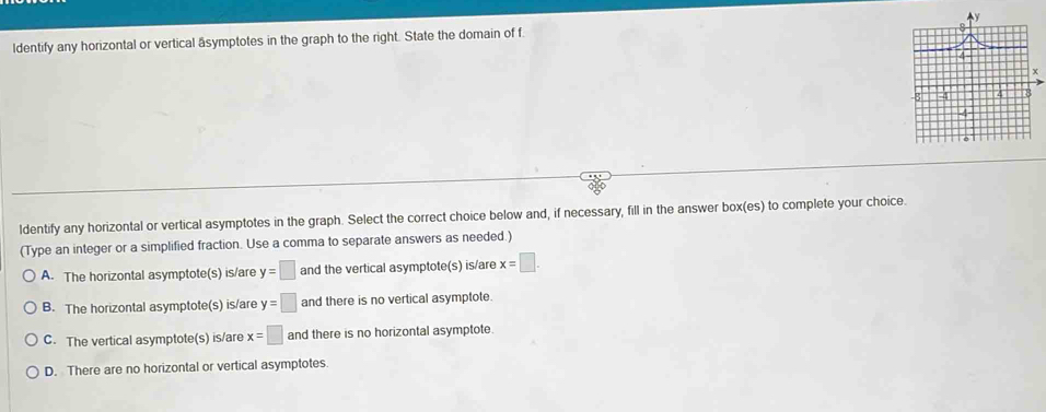 ldentify any horizontal or vertical äsymptotes in the graph to the right. State the domain of f.
ldentify any horizontal or vertical asymptotes in the graph. Select the correct choice below and, if necessary, fill in the answer box(es) to complete your choice.
(Type an integer or a simplified fraction. Use a comma to separate answers as needed.)
A. The horizontal asymptote(s) is/are y=□ and the vertical asymptote(s) is/are x=□.
B. The horizontal asymptote(s) is/are y=□ and there is no vertical asymptote.
C. The vertical asymptote(s) is/are x=□ and there is no horizontal asymptote.
D. There are no horizontal or vertical asymptotes