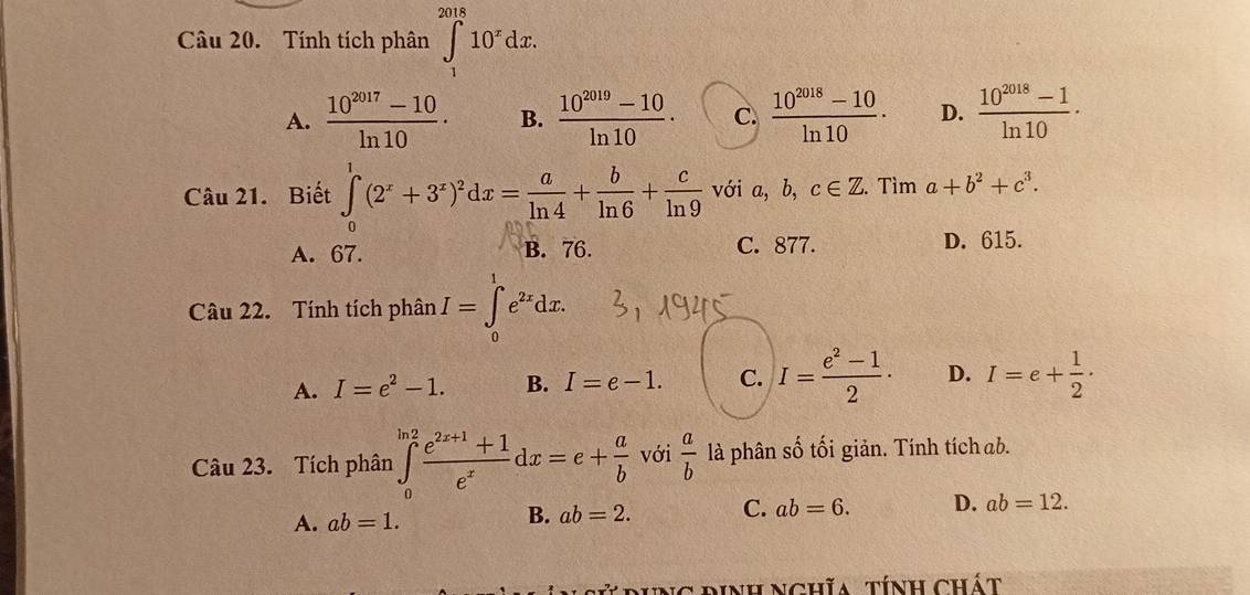 Tính tích phân ∈tlimits _1^((2018)10^x)dx.
A.  (10^(2017)-10)/ln 10 · B.  (10^(2019)-10)/ln 10 · C.  (10^(2018)-10)/ln 10 · D.  (10^(2018)-1)/ln 10 ·
Câu 21. Biết ∈tlimits _0^(1(2^x)+3^x)^2dx= a/ln 4 + b/ln 6 + c/ln 9  với a, b, c∈ Z. Tìm a+b^2+c^3.
A. 67. B. 76. C. 877. D. 615.
Câu 22. Tính tích phân I=∈tlimits _0^(1e^2x)dx.
A. I=e^2-1. B. I=e-1. C. I= (e^2-1)/2 · D. I=e+ 1/2 ·
Câu 23. Tích phân ∈tlimits _0^((ln 2)frac e^2x+1)+1e^xdx=e+ a/b  với  a/b  là phân số tối giản. Tính tích ab.
A. ab=1.
B. ab=2. C. ab=6. D. ab=12. 
T rịng định nghĩa, tính chát