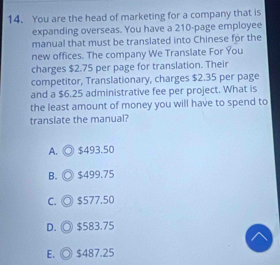 You are the head of marketing for a company that is
expanding overseas. You have a 210 -page employee
manual that must be translated into Chinese for the
new offices. The company We Translate For You
charges $2.75 per page for translation. Their
competitor, Translationary, charges $2.35 per page
and a $6.25 administrative fee per project. What is
the least amount of money you will have to spend to
translate the manual?
A. ◎ $493.50
B. ◎ $499.75
C. ◎ $577.50
D. ◎ $583.75
E. $487.25