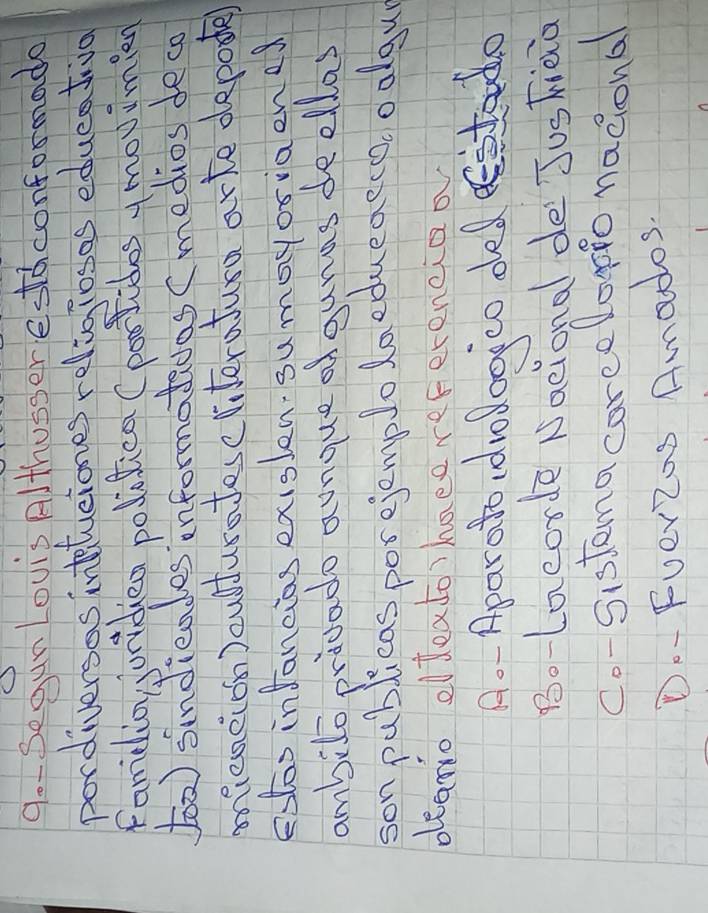 9o- SegunLovis Althusser eddconformado 
pordiversas intetuciones religiosos edueativo 
Famelio gjunidiea politica (poolides y movimin 
5oo) sindieades informatidas (medios deca 
mieneion)culturatesc literatura arte deposte) 
eotos infancias exislen, sumayoriaened 
ambilo pridado aunque ogunas deellas 
son publicas porejemplolaedueaeco. oolgu 
deano eldeato)haee referencioo 
Ao- Aparato dvodoojco ded estad 
BoLacorde National de JusFiaa 
Co-Sistemacoreeloppo nacional 
Do- Fver2os Amados