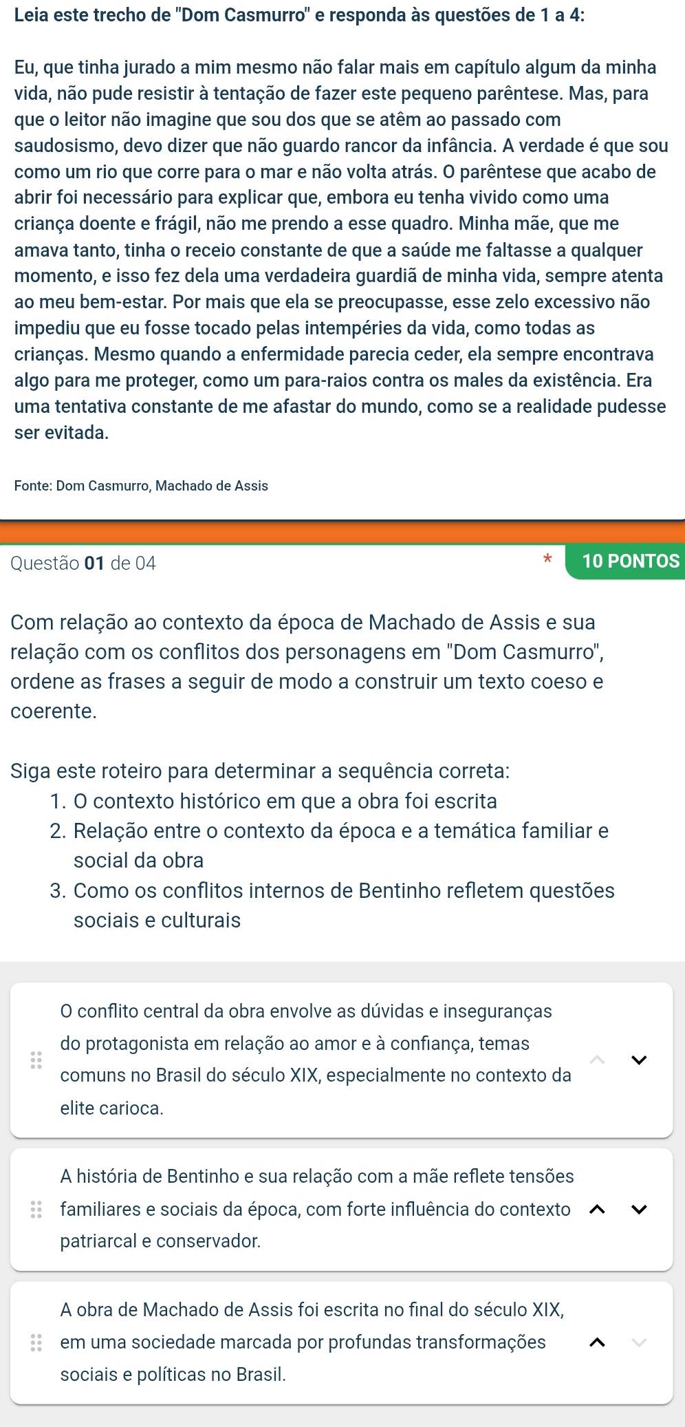 Leia este trecho de ''Dom Casmurro'' e responda às questões de 1 a 4:
Eu, que tinha jurado a mim mesmo não falar mais em capítulo algum da minha
vida, não pude resistir à tentação de fazer este pequeno parêntese. Mas, para
que o leitor não imagine que sou dos que se atêm ao passado com
saudosismo, devo dizer que não guardo rancor da infância. A verdade é que sou
como um rio que corre para o mar e não volta atrás. O parêntese que acabo de
abrir foi necessário para explicar que, embora eu tenha vivido como uma
criança doente e frágil, não me prendo a esse quadro. Minha mãe, que me
amava tanto, tinha o receio constante de que a saúde me faltasse a qualquer
momento, e isso fez dela uma verdadeira guardiã de minha vida, sempre atenta
ao meu bem-estar. Por mais que ela se preocupasse, esse zelo excessivo não
impediu que eu fosse tocado pelas intempéries da vida, como todas as
crianças. Mesmo quando a enfermidade parecia ceder, ela sempre encontrava
algo para me proteger, como um para-raios contra os males da existência. Era
uma tentativa constante de me afastar do mundo, como se a realidade pudesse
ser evitada.
Fonte: Dom Casmurro, Machado de Assis
Questão 01 de 04 10 PONTOS
Com relação ao contexto da época de Machado de Assis e sua
relação com os conflitos dos personagens em 'Dom Casmurro',
ordene as frases a seguir de modo a construir um texto coeso e
coerente.
Siga este roteiro para determinar a sequência correta:
1. O contexto histórico em que a obra foi escrita
2. Relação entre o contexto da época e a temática familiar e
social da obra
3. Como os conflitos internos de Bentinho refletem questões
sociais e culturais
O conflito central da obra envolve as dúvidas e inseguranças
do protagonista em relação ao amor e à confiança, temas
comuns no Brasil do século XIX, especialmente no contexto da
elite carioca.
A história de Bentinho e sua relação com a mãe reflete tensões
familiares e sociais da época, com forte influência do contexto
patriarcal e conservador.
A obra de Machado de Assis foi escrita no final do século XIX,
em uma sociedade marcada por profundas transformações
sociais e políticas no Brasil.