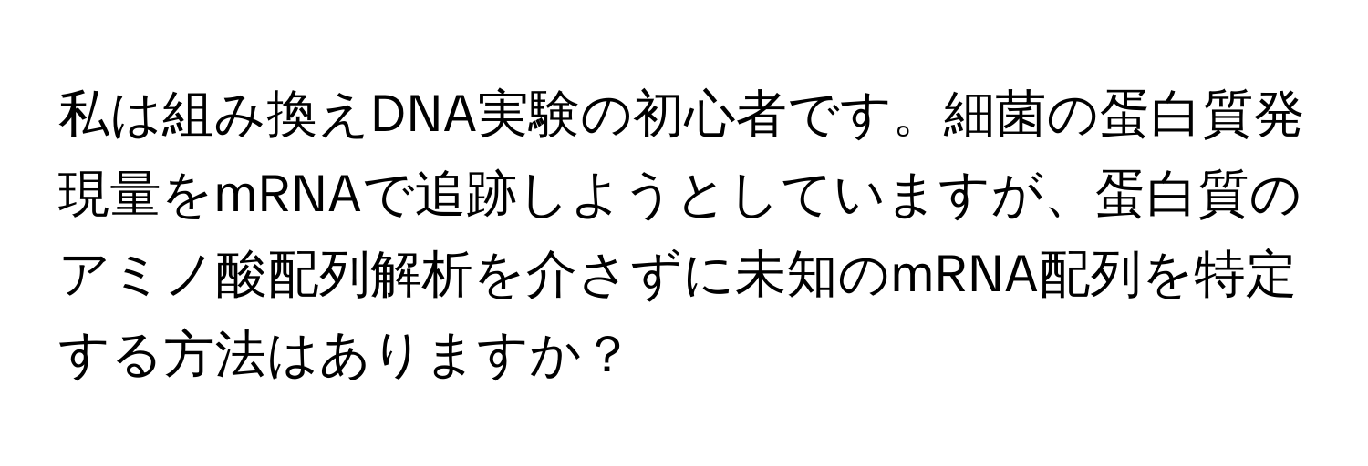 私は組み換えDNA実験の初心者です。細菌の蛋白質発現量をmRNAで追跡しようとしていますが、蛋白質のアミノ酸配列解析を介さずに未知のmRNA配列を特定する方法はありますか？