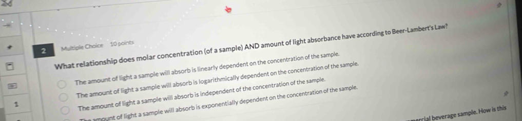 What relationship does molar concentration (of a sample) AND amount of light absorbance have according to Beer-Lambert's Law?
2 Multiple Choice 10 points
The amount of light a sample will absorb is linearly dependent on the concentration of the sample.
1 The amount of light a sample will absorb is logarithmically dependent on the concentration of the sample.
The amount of light a sample will absorb is independent of the concentration of the sample.
mount of light a sample will absorb is exponentially dependent on the concentration of the sample.
oril beverage sample. How is this