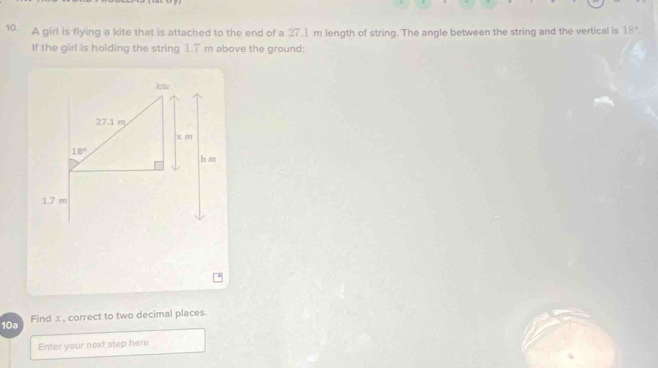 A girl is flying a kite that is attached to the end of a 27.1 m length of string. The angle between the string and the vertical is 18°.
If the girl is holding the string 1.7 m above the ground:
10a Find x , correct to two decimal places.
Enter your next step here