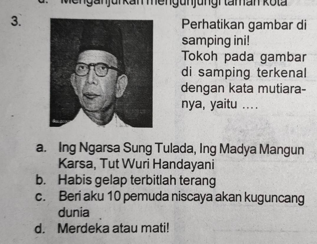 Perhatikan gambar di
samping ini!
Tokoh pada gambar
di samping terkenal
dengan kata mutiara-
nya, yaitu ....
a. Ing Ngarsa Sung Tulada, Ing Madya Mangun
Karsa, Tut Wuri Handayani
b. Habis gelap terbitlah terang
c. Beri aku 10 pemuda niscaya akan kuguncang
dunia
d. Merdeka atau mati!