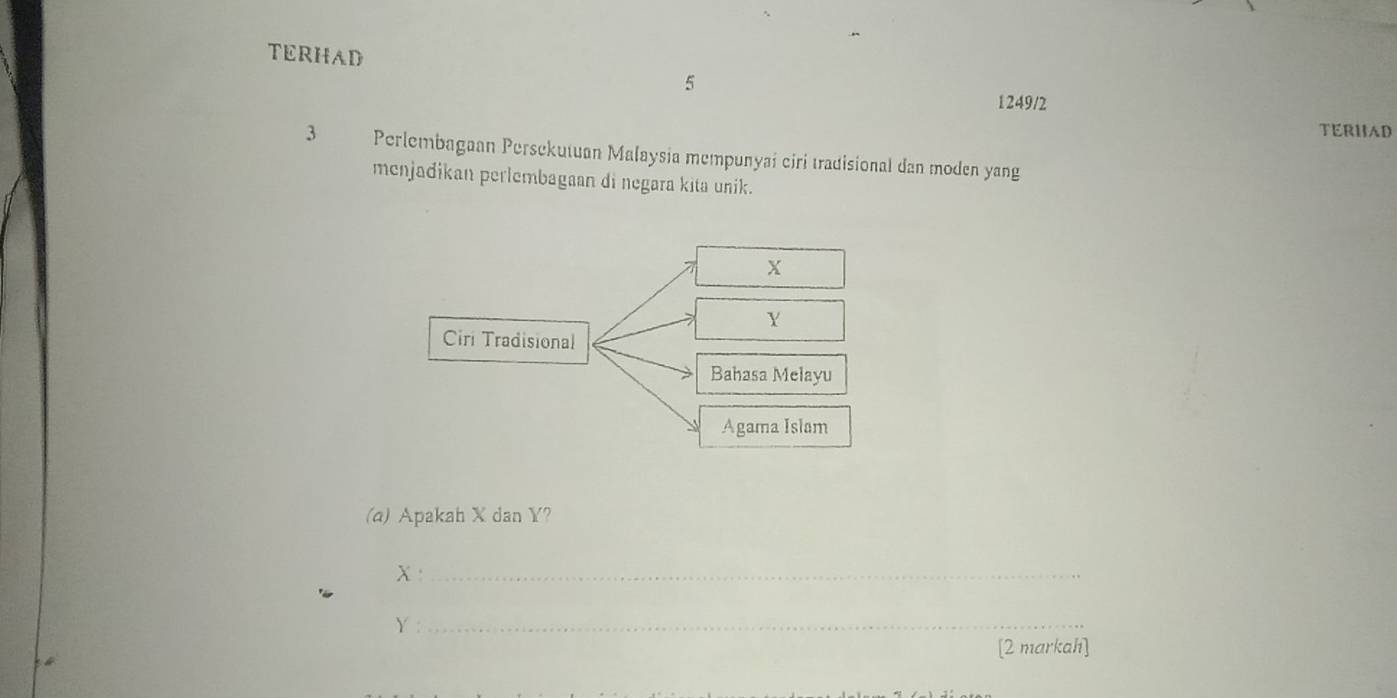 TERHAD 
5 
1249/2 
TERHAD
3 Perlembagaan Persekutuan Malaysia mempunyai ciri tradisional dan moden yang 
menjadikan perlembagaan di negara kita unik.
X
Y
Ciri Tradisional 
Bahasa Melayu 
Agama Islam 
(a) Apakah X dan Y? 
_ X
Y :_ 
[2 markah]