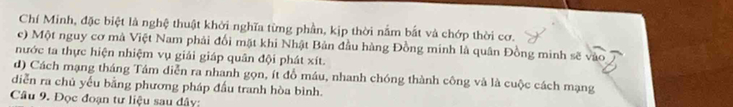 Chí Minh, đặc biệt là nghệ thuật khởi nghĩa từng phần, kịp thời nằm bắt và chớp thời cơ.
c) Một nguy cơ mà Việt Nam phải đối mặt khi Nhật Bản đầu hàng Đồng minh là quân Đồng minh sẽ
nước ta thực hiện nhiệm vụ giải giáp quân đội phát xít.
d) Cách mạng tháng Tảm diễn ra nhanh gọn, ít đồ máu, nhanh chóng thành công và là cuộc cách mạng
diễn ra chủ yếu bằng phương pháp đấu tranh hòa bình.
Câu 9. Đọc đoạn tư liệu sau đây: