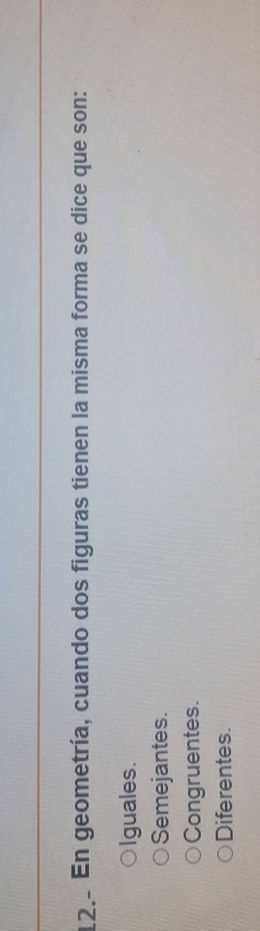 12.. En geometría, cuando dos figuras tienen la misma forma se dice que son:
Iguales.
Semejantes.
Congruentes.
Diferentes.