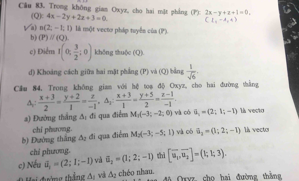 Trong không gian Oxyz, cho hai mặt phẳng (P): 2x-y+z+1=0, 
(Q): 4x-2y+2z+3=0.
(2,-1,1)
a) n(2;-1;1) là một vectơ pháp tuyến của a(P)
b) (P)//(Q). 
c) Điểm I(0; 3/2 ;0) không thuộc (Q). 
d) Khoảng cách giữa hai mặt phẳng (P) và (Q) bằng  1/sqrt(6) . 
Câu 84. Trong không gian với hệ toạ độ Oxyz, cho hai đường thằng
△ _1: (x+3)/2 = (y+2)/1 = z/-1 , △ _2: (x+3)/1 = (y+5)/2 = (z-1)/-1 . 
a) Đường thẳng △ _1 đi qua điểm M_1(-3;-2;0) và có vector u_1=(2;1;-1) là vectơ 
chỉ phương. 
b) Đường thắng △ _2 đi qua điểm M_2(-3;-5;1) và có vector u_2=(1;2;-1) là vectơ 
chi phương. 
c) Nếu vector u_1=(2;1;-1) và vector u_2=(1;2;-1) thì [vector u_1,vector u_2]=(1;1;3). 
Hai đường thắng △ _I và △ _2 chéo nhau. 
a độ Oxvz, cho hai đường thăng