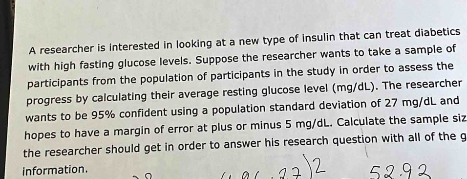 A researcher is interested in looking at a new type of insulin that can treat diabetics 
with high fasting glucose levels. Suppose the researcher wants to take a sample of 
participants from the population of participants in the study in order to assess the 
progress by calculating their average resting glucose level (mg/dL). The researcher 
wants to be 95% confident using a population standard deviation of 27 mg/dL and 
hopes to have a margin of error at plus or minus 5 mg/dL. Calculate the sample siz 
the researcher should get in order to answer his research question with all of the g 
information.